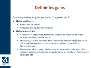 Définir les gains
Comment évaluer les gains potentiels d’un projet L6S ?
 Gains matériels :
• Réductions de pertes
• Réduction des couts de non qualité
 Gains immatériels :
• « Humain » : expérience, formation, capacité de direction, relations
interpersonnelles, motivation, etc.
• Structurel, «Tout ce qui reste dans l’entreprise à la fin de la journée» : la
culture de l’entreprise, la communication interne, l’organisation,
l’innovation, etc.
• Relationnel, «Tout ce qui relie l’entreprise à son environnement» : les
relations avec les actionnaires, les partenaires, les clients, les fournisseurs,
la société, etc.
 