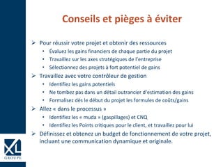 Conseils et pièges à éviter
 Pour réussir votre projet et obtenir des ressources
• Évaluez les gains financiers de chaque partie du projet
• Travaillez sur les axes stratégiques de l’entreprise
• Sélectionnez des projets à fort potentiel de gains
 Travaillez avec votre contrôleur de gestion
• Identifiez les gains potentiels
• Ne tombez pas dans un détail outrancier d’estimation des gains
• Formalisez dès le début du projet les formules de coûts/gains
 Allez « dans le processus »
• Identifiez les « muda » (gaspillages) et CNQ
• Identifiez les Points critiques pour le client, et travaillez pour lui
 Définissez et obtenez un budget de fonctionnement de votre projet,
incluant une communication dynamique et originale.
 