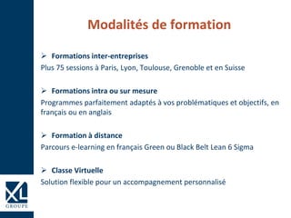 Modalités de formation
 Formations inter-entreprises
Plus 75 sessions à Paris, Lyon, Toulouse, Grenoble et en Suisse
 Formations intra ou sur mesure
Programmes parfaitement adaptés à vos problématiques et objectifs, en
français ou en anglais
 Formation à distance
Parcours e-learning en français Green ou Black Belt Lean 6 Sigma
 Classe Virtuelle
Solution flexible pour un accompagnement personnalisé
 