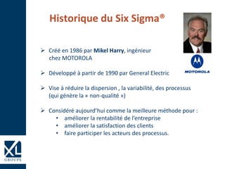 Historique du Six Sigma®
 Créé en 1986 par Mikel Harry, ingénieur
chez MOTOROLA
 Développé à partir de 1990 par General Electric
 Vise à réduire la dispersion , la variabilité, des processus
(qui génère la « non-qualité »)
 Considéré aujourd’hui comme la meilleure méthode pour :
• améliorer la rentabilité de l’entreprise
• améliorer la satisfaction des clients
• faire participer les acteurs des processus.
 