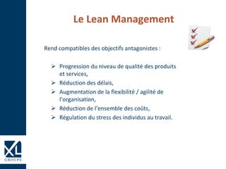 Le Lean Management
Rend compatibles des objectifs antagonistes :
 Progression du niveau de qualité des produits
et services,
 Réduction des délais,
 Augmentation de la flexibilité / agilité de
l’organisation,
 Réduction de l’ensemble des coûts,
 Régulation du stress des individus au travail.
 