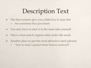 Description TextThe best systems give you a little box to type intobut sometimes they just rehashYou may have to stick it in the meta-info yourselfThis is what search engines stick under the result Another place to put the most attractive catch-phrases“how to make a peanut butter banana sandwich”