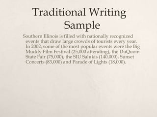 Traditional Writing Sample    Southern Illinois is filled with nationally recognized events that draw large crowds of tourists every year. In 2002, some of the most popular events were the Big Muddy Film Festival (25,000 attending), the DuQuoin State Fair (75,000), the SIU Salukis (140,000), Sunset Concerts (83,000) and Parade of Lights (18,000).