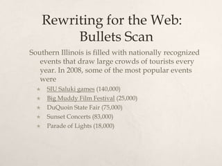 Rewriting for the Web: Bullets ScanSouthern Illinois is filled with nationally recognized events that draw large crowds of tourists every year. In 2008, some of the most popular events were SIU Saluki games (140,000)Big Muddy Film Festival (25,000)DuQuoin State Fair (75,000)Sunset Concerts (83,000)Parade of Lights (18,000)