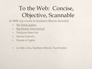To the Web:  Concise, Objective, ScannableIn 2008, top events in Southern Illinois included:SIU Saluki gamesBig Muddy Film FestivalDuQuoin State FairSunset ConcertsParade of Lights(or title a box, Southern Illinois: Top Events)