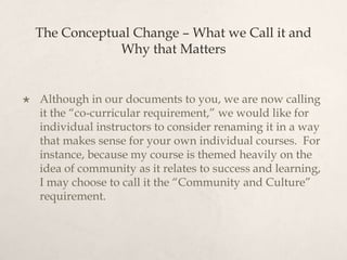 The Conceptual Change – What we Call it and Why that MattersAlthough in our documents to you, we are now calling it the “co-curricular requirement,” we would like for individual instructors to consider renaming it in a way that makes sense for your own individual courses.  For instance, because my course is themed heavily on the idea of community as it relates to success and learning, I may choose to call it the “Community and Culture” requirement. 