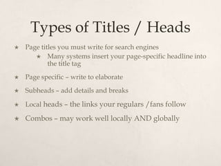 Types of Titles / HeadsPage titles you must write for search enginesMany systems insert your page-specific headline into the title tagPage specific – write to elaborateSubheads – add details and breaksLocal heads – the links your regulars /fans followCombos – may work well locally AND globally