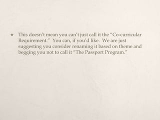 This doesn’t mean you can’t just call it the “Co-curricular Requirement.”  You can, if you’d like.  We are just suggesting you consider renaming it based on theme and begging you not to call it “The Passport Program.” 