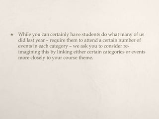 While you can certainly have students do what many of us did last year – require them to attend a certain number of events in each category – we ask you to consider re-imagining this by linking either certain categories or events more closely to your course theme.