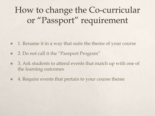 How to change the Co-curricular or “Passport” requirement1. Rename it in a way that suits the theme of your course2. Do not call it the “Passport Program”3. Ask students to attend events that match up with one of the learning outcomes4. Require events that pertain to your course theme