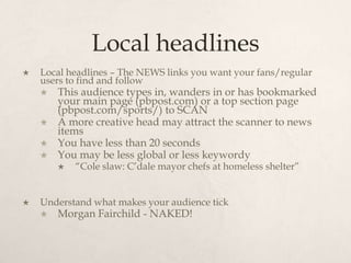 Local headlinesLocal headlines – The NEWS links you want your fans/regular users to find and followThis audience types in, wanders in or has bookmarked your main page (pbpost.com) or a top section page (pbpost.com/sports/) to SCANA more creative head may attract the scanner to news itemsYou have less than 20 secondsYou may be less global or less keywordy“Cole slaw: C’dale mayor chefs at homeless shelter”Understand what makes your audience tickMorgan Fairchild - NAKED!