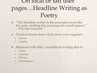  On local or fan user pages…Headline Writing as Poetry“The headline writer is the journalist most like the poet, stuffing big meaning into small spaces.” -- Poynter InstituteCreative heads draw clicks from your regulars:CleverCatchyBalanced with title/ searchhead writing that isClearConcisePreciseInformative
