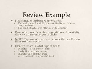 Review ExampleFirst consider the basic who what etc.The lead singer for Molly Hatchet died from diabetes complicationsThe band’s big hit was “Flirtin’ with Disaster”Remember, search engine recognition and creativity draw two different types of clicks NOTE: Because of space restrictions, the head has to fit in just four words. Identify which is what type of head:Diabetes -- not Disaster -- killsMolly Hatchet mourns leadDiabetes kills Hatchet man1. subhead 2. title/search 3. local