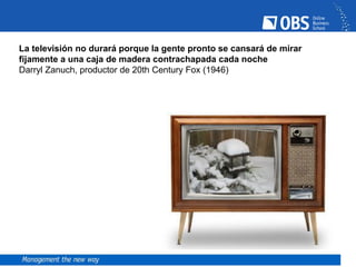 La televisión no durará porque la gente pronto se cansará de mirar
fijamente a una caja de madera contrachapada cada noche
Darryl Zanuch, productor de 20th Century Fox (1946)
 