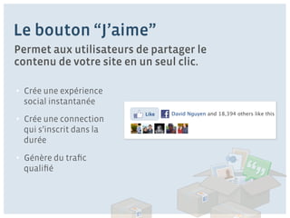 Le bouton “J’aime”
Permet aux utilisateurs de partager le
contenu de votre site en un seul clic.

•  Crée une expérience
  social instantanée
                          Like   David Nguyen and 18,394 others like this
•  Crée une connection
  qui s’inscrit dans la
  durée

•  Génère du traﬁc
  qualiﬁé
 