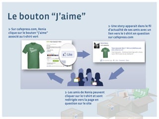 Le bouton “J’aime”
                                                                 1- Une story apparait dans le ﬁl
1- Sur cafepress.com, Xenia                                      d’actualité de ses amis avec un
clique sur le bouton “j’aime”                                    lien vers le t-shirt en question
associé au t-shirt vert                                          sur cafepress.com




                                1- Les amis de Xenia peuvent
                                cliquer sur le t-shirt et sont
                                redirigés vers la page en
                                question sur le site
 