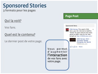 Sponsored Stories
3 formats pour les pages
                                                Page Post
 Qui la voit?
 Vos fans.

 Quel est le contenu?
 Le dernier post de votre page.

                                  Vous permet
                                  d’augmenter
                                  l’interaction
                                  de vos fans avec
                                  votre page.
 