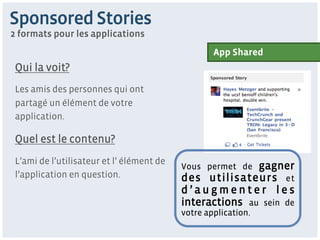 Sponsored Stories
2 formats pour les applications
                                                   App Shared
 Qui la voit?
 Les amis des personnes qui ont
 partagé un élément de votre
 application.

 Quel est le contenu?
 L’ami de l’utilisateur et l’ élément de
                                           Vous permet de gagner
 l’application en question.                des utilisateurs et
                                           d’augmenter les
                                           interactions au sein de
                                           votre application.
 