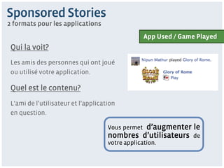 Sponsored Stories
2 formats pour les applications
                                                   App Used / Game Played
 Qui la voit?
 Les amis des personnes qui ont joué
 ou utilisé votre application.

 Quel est le contenu?
 L’ami de l’utilisateur et l’application
 en question.

                                              d’augmenter le
                                     Vous permet
                                     nombres d’utilisateurs de
                                     votre application.
 