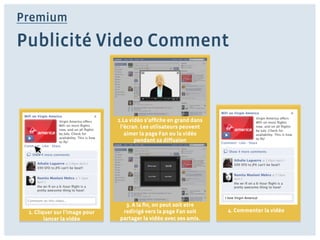 Premium

Publicité Video Comment



                               2.La vidéo s’afﬁche en grand dans
                                l’écran. Les utlisateurs peuvent
                                  aimer la page Fan ou la vidéo
                                      pendant sa diffusion




                                                                   I love Virgin America!

                                 3. A la ﬁn, on peut soit etre
 1. Cliquer sur l’image pour    redirigé vers la page Fan soit      4. Commenter la vidéo
        lancer la vidéo        partager la vidéo avec ses amis.
 