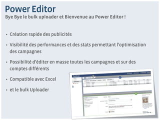 Power Editor
Bye Bye le bulk uploader et Bienvenue au Power Editor !


•  Création rapide des publicités

•  Visibilité des performances et des stats permettant l’optimisation
   des campagnes

•  Possibilité d’éditer en masse toutes les campagnes et sur des
   comptes différents

•  Compatible avec Excel

•  et le bulk Uploader
 