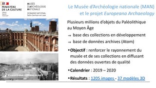 Le Musée d’Archéologie nationale (MAN)
et le projet Europeana Archaeology
Plusieurs millions d’objets du Paléolithique
au Moyen Âge
⇒ base des collections en développement
⇒ base de données archives (Atom)
•Objectif : renforcer le rayonnement du
musée et de ses collections en diffusant
des données ouvertes de qualité
•Calendrier : 2019 – 2020
•Résultats : 1205 images - 37 modèles 3D
 