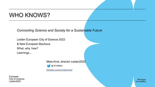 WHO KNOWS?
Connecting Science and Society for a Sustainable Future
Leiden European City of Science 2022
& New European Bauhaus
What, why, how?
Learnings…
Meta Knol, director Leiden2022
@ KnolMeta
linkedin.com/in/meta-knol
 