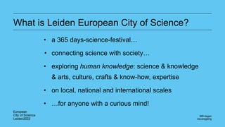 What is Leiden European City of Science?
• a 365 days-science-festival…
• connecting science with society…
• exploring human knowledge: science & knowledge
& arts, culture, crafts & know-how, expertise
• on local, national and international scales
• …for anyone with a curious mind!
 