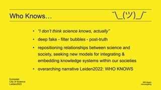 Who Knows…
• “I don’t think science knows, actually”
• deep fake - filter bubbles - post-truth
• repositioning relationships between science and
society, seeking new models for integrating &
embedding knowledge systems within our societies
• overarching narrative Leiden2022: WHO KNOWS
 