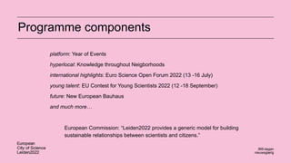 platform: Year of Events
hyperlocal: Knowledge throughout Neigborhoods
international highlights: Euro Science Open Forum 2022 (13 -16 July)
young talent: EU Contest for Young Scientists 2022 (12 -18 September)
future: New European Bauhaus
and much more…
European Commission: “Leiden2022 provides a generic model for building
sustainable relationships between scientists and citizens.”
Programme components
 