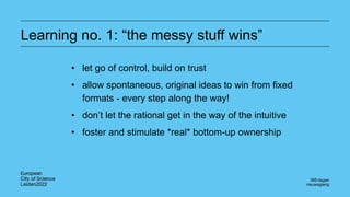 Learning no. 1: “the messy stuff wins”
• let go of control, build on trust
• allow spontaneous, original ideas to win from fixed
formats - every step along the way!
• don’t let the rational get in the way of the intuitive
• foster and stimulate *real* bottom-up ownership
 