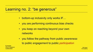 Learning no. 2: “be generous”
• bottom-up inclusivity only works IF…
• you are performing continuous bias checks
• you keep on reaching beyond your own
networks
• you follow the pathway from public awareness
to public engagement to public participation
 