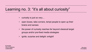 Learning no. 3: “it’s all about curiosity”
• curiosity is just so very…
• open boxes, take corners, tempt people to open up their
brains and senses
• the power of curiosity reaches far beyond classical target
groups and/or pre-fixed media strategies
• ignite, surprise and delight: enlight!
 