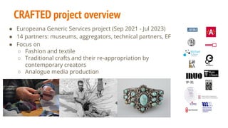 CRAFTED project overview
● Europeana Generic Services project (Sep 2021 - Jul 2023)
● 14 partners: museums, aggregators, technical partners, EF
● Focus on
○ Fashion and textile
○ Traditional crafts and their re-appropriation by
contemporary creators
○ Analogue media production
 