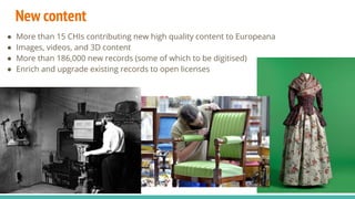 New content
● More than 15 CHIs contributing new high quality content to Europeana
● Images, videos, and 3D content
● More than 186,000 new records (some of which to be digitised)
● Enrich and upgrade existing records to open licenses
 