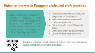 Enhance interest in European crafts and craft practices
Raise awareness about the
historic, cultural, and
artistic value of crafts and
inspire amateurs and
professional creators to
reuse crafts heritage in
contemporary practices.
● Multiple exhibitions, galleries, and
blog series on Europeana
● Behind-the-scenes videos with
craftsmen and artists
● Edit-a-thons to enrich Wikipedia
pages
● Crafts challenges on social media
● Online webinars for educators
Read our editorials on the Making Culture page on Europeana
https://europeana.eu/making-culture
 