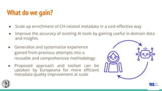 What do we gain?
● Scale up enrichment of CH-related metadata in a cost-eﬀective way
● Improve the accuracy of existing AI tools by gaining useful in-domain data
and insights
● Generalise and systematise experience
gained from previous attempts into a
reusable and comprehensive methodology
● Proposed approach and toolset can be
uptaken by Europeana for more eﬃcient
metadata quality improvement at scale
 