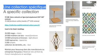 Une collection spéciﬁque
A speciﬁc collection
72 500 biens culturels en ligne (principalement XVIIe
-XXIe
century)
72 500 furnitures online (mainly 17th
-21th century)
https://collection.mobiliernational.culture.gouv.fr/
Used in the State’s buildings
26 000 sieges - chairs
20 000 mobiliers de bois - wood furnitures
14 000 luminaires et bronzes - light fixture
3 600 tapisseries - tapestries
3 200 carpets
collection de dentelles, etc. - lace
Réalisés pour beaucoup dans des manufactures ou
entreprises françaises / Made for lots of them by
French manufactures or worshops
 