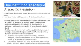 Une institution spéciﬁque
A speciﬁc institution
14 ateliers créant et restaurant le mobilier (250 artisans pour une institution de 350
agents)
14 workshops creating and fixing / restoring the furniture (250 craftsmen)
- 7 ateliers de création : manufactures de tapis de la Savonnerie (à Paris
et Lodève), de tapisseries de Beauvais (à Paris et Beauvais), de
tapisseries de haute lice des Gobelins, de dentelles du Puy et
d’Alençon + atelier de teinture, atelier de recherche et de création
(ARC)
- 7 ateliers de restauration : lustrerie-bronzes, ébénisterie, menuiserie
en sièges, restauration de tapisseries (Paris et Aubusson), de tapis,
tapisserie d’ameublement, tapisserie décor.
- 7 creation worshops for : carpets (Savonnerie), tapestries
(Beauvais, Gobelins), lace (Alençon, Le Puy), dying, and Funiture
(Atelier de recherche et de création said ARC)
- 7 Restoration workshops for : metal, wood chairs, wood furniture,
carpets, tapestries, sewing, chairs ornaments (Paris and Aubusson).
 