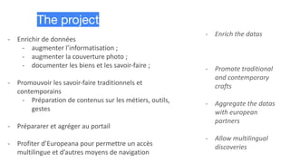 - Enrichir de données
- augmenter l’informatisation ;
- augmenter la couverture photo ;
- documenter les biens et les savoir-faire ;
- Promouvoir les savoir-faire traditionnels et
contemporains
- Préparation de contenus sur les métiers, outils,
gestes
- Prépararer et agréger au portail
- Profiter d’Europeana pour permettre un accès
multilingue et d’autres moyens de navigation
The project
- Enrich the datas
- Promote traditional
and contemporary
crafts
- Aggregate the datas
with european
partners
- Allow multilingual
discoveries
 