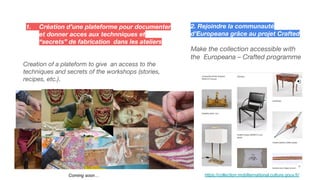 1. Création d’une plateforme pour documenter
et donner acces aux technniques et
“secrets” de fabrication dans les ateliers
Creation of a plateform to give an access to the
techniques and secrets of the workshops (stories,
recipes, etc.).
2. Rejoindre la communauté
d’Europeana grâce au projet Crafted
Make the collection accessible with
the Europeana – Crafted programme
https://collection.mobiliernational.culture.gouv.fr/
Coming soon…
 