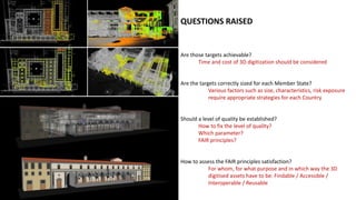QUESTIONS RAISED
Are those targets achievable?
Time and cost of 3D digitization should be considered
Are the targets correctly sized for each Member State?
Various factors such as size, characteristics, risk exposure
require appropriate strategies for each Country
Should a level of quality be established?
How to fix the level of quality?
Which parameter?
FAIR principles?
How to assess the FAIR principles satisfaction?
For whom, for what purpose and in which way the 3D
digitised assets have to be: Findable / Accessible /
Interoperable / Reusable
 