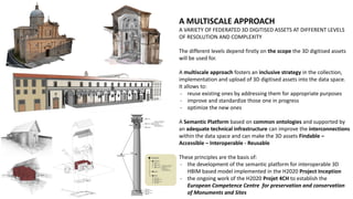 A MULTISCALE APPROACH
A VARIETY OF FEDERATED 3D DIGITISED ASSETS AT DIFFERENT LEVELS
OF RESOLUTION AND COMPLEXITY
The different levels depend firstly on the scope the 3D digitised assets
will be used for.
A multiscale approach fosters an inclusive strategy in the collection,
implementation and upload of 3D digitised assets into the data space.
It allows to:
- reuse existing ones by addressing them for appropriate purposes
- improve and standardize those one in progress
- optimize the new ones
A Semantic Platform based on common ontologies and supported by
an adequate technical infrastructure can improve the interconnections
within the data space and can make the 3D assets Findable –
Accessible – Interoperable - Reusable
These principles are the basis of:
- the development of the semantic platform for interoperable 3D
HBIM based model implemented in the H2020 Project Inception
- the ongoing work of the H2020 Projet 4CH to establish the
European Competence Centre for preservation and conservation
of Monuments and Sites
 