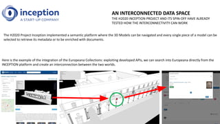 AN INTERCONNECTED DATA SPACE
THE H2020 INCEPTION PROJECT AND ITS SPIN-OFF HAVE ALREADY
TESTED HOW THE INTERCONNECTIVITY CAN WORK
The H2020 Project Inception implemented a semantic platform where the 3D Models can be navigated and every single piece of a model can be
selected to retrieve its metadata or to be enriched with documents.
Here is the example of the integration of the Europeana Collections: exploiting developed APIs, we can search into Europeana directly from the
INCEPTION platform and create an interconnection between the two worlds.
 