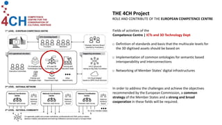 Fields of activities of the
Competence Centre | ICTs and 3D Technology Dept
o Definition of standards and basis that the multiscale levels for
the 3D digitised assets should be based on
o Implementation of common ontologies for semantic based
interoperability and interconnections
o Networking of Member States' digital infrastructures
In order to address the challenges and achieve the objectives
recommended by the European Commission, a common
strategy of the Member States and a strong and broad
cooperation in these fields will be required.
THE 4CH Project
ROLE AND CONTRIBUTE OF THE EUROPEAN COMPETENCE CENTRE
 