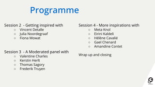 Programme
Session 2 - Getting inspired with
○ Vincent Detalle
○ Julia Noordegraaf
○ Fiona Mowat
Session 3 - A Moderated panel with
○ Valentine Charles
○ Kerstin Herlt
○ Thomas Sagory
○ Frederik Truyen
Session 4 - More inspirations with
○ Meta Knol
○ Eirini Kaldeli
○ Hélène Cavalié
○ Gael Chenard
○ Amandine Contet
Wrap up and closing
 