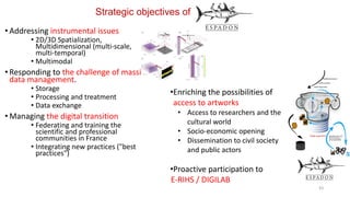 Strategic objectives of
• Addressing instrumental issues
• 2D/3D Spatialization,
Multidimensional (multi-scale,
multi-temporal)
• Multimodal
• Responding to the challenge of massive
data management.
• Storage
• Processing and treatment
• Data exchange
• Managing the digital transition
• Federating and training the
scientific and professional
communities in France
• Integrating new practices ("best
practices")
43
•Enriching the possibilities of
access to artworks
• Access to researchers and the
cultural world
• Socio-economic opening
• Dissemination to civil society
and public actors
•Proactive participation to
E-RIHS / DIGILAB
 