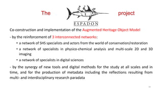 The project
Co-construction and implementation of the Augmented Heritage Object Model
- by the reinforcement of 3 interconnected networks:
• a network of SHS specialists and actors from the world of conservation/restoration
• a network of specialists in physico-chemical analysis and multi-scale 2D and 3D
imaging
• a network of specialists in digital sciences
- by the synergy of new tools and digital methods for the study at all scales and in
time, and for the production of metadata including the reflections resulting from
multi- and interdisciplinary research paradata
44
 