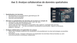 Axe 3: Analyse collaborative de données spatialisées
Enjeux
• Spatialisation de données
• Numérisation et reconstructions géométriques 3D
• Données instrumentales
• Sources documentaires
• Aborder la spatialisation de données par la prise en compte de
• dimensions des représentations (2D, 2,5D, 3D, 4D),
• échelles (problèmes d’emboitement)
• nature des données (géométrie d’acquisition des capteurs, typologie des sources
documentaires, etc… ) et des annotations (localisations ponctuelles, régions surfaciques,
patterns, volumes, … ).
• Analyse collaborative et exploration du corpus
• Gérer des multiples systèmes de visualisation (et possiblement via des technologies accessibles
à tou.te.s)
• Permettre l’accès, l’analyse interactive et l’exploration de données interconnectées au sein
d’environnements numériques collaboratifs
 