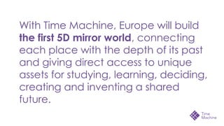 With Time Machine, Europe will build
the first 5D mirror world, connecting
each place with the depth of its past
and giving direct access to unique
assets for studying, learning, deciding,
creating and inventing a shared
future.
 